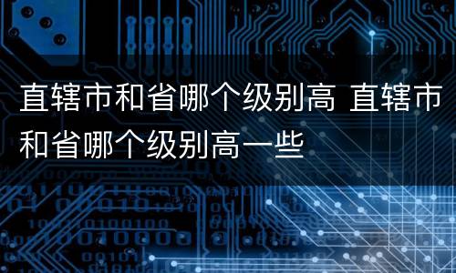 直辖市和省哪个级别高 直辖市和省哪个级别高一些