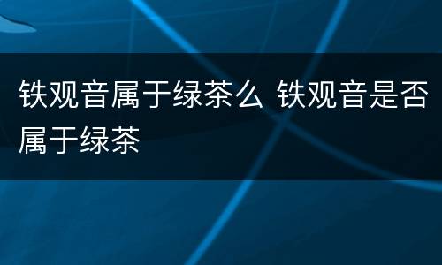 铁观音属于绿茶么 铁观音是否属于绿茶