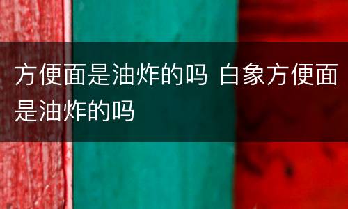 方便面是油炸的吗 白象方便面是油炸的吗