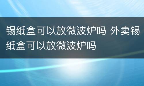 锡纸盒可以放微波炉吗 外卖锡纸盒可以放微波炉吗