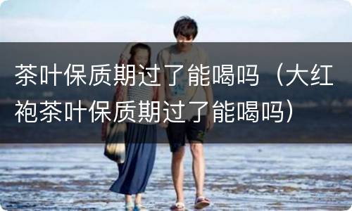 茶叶保质期过了能喝吗（大红袍茶叶保质期过了能喝吗）