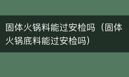 固体火锅料能过安检吗（固体火锅底料能过安检吗）