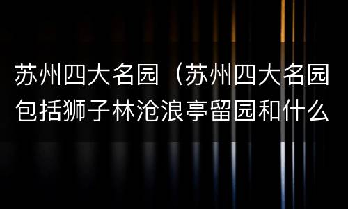 苏州四大名园（苏州四大名园包括狮子林沧浪亭留园和什么园）
