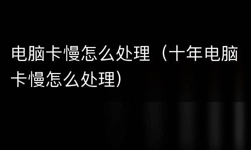 电脑卡慢怎么处理（十年电脑卡慢怎么处理）
