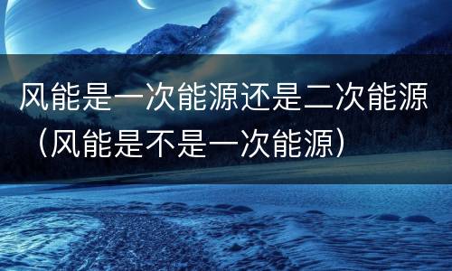 风能是一次能源还是二次能源（风能是不是一次能源）