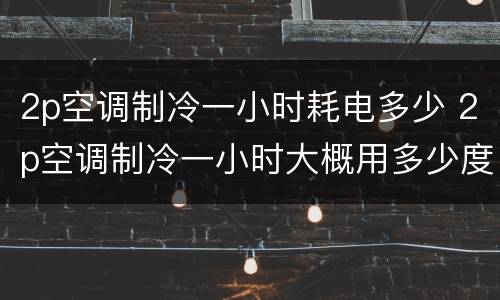 2p空调制冷一小时耗电多少 2p空调制冷一小时大概用多少度电