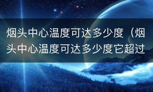 烟头中心温度可达多少度（烟头中心温度可达多少度它超过了棉麻毛织物纸张）