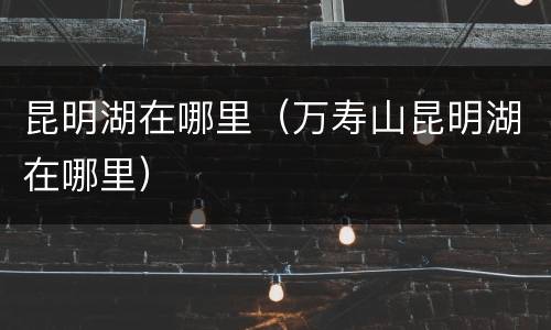 昆明湖在哪里（万寿山昆明湖在哪里）