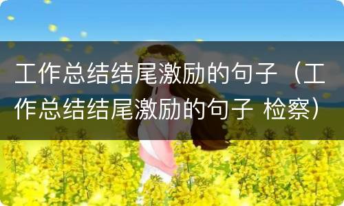 工作总结结尾激励的句子（工作总结结尾激励的句子 检察）