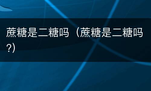 蔗糖是二糖吗（蔗糖是二糖吗?）