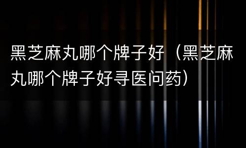 黑芝麻丸哪个牌子好（黑芝麻丸哪个牌子好寻医问药）