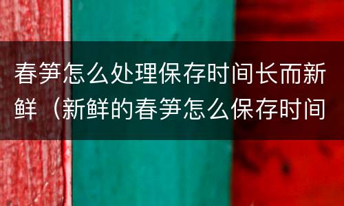 春笋怎么处理保存时间长而新鲜（新鲜的春笋怎么保存时间长的好方法）