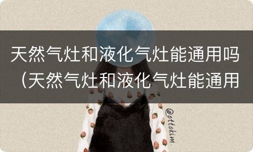 天然气灶和液化气灶能通用吗（天然气灶和液化气灶能通用吗安全吗）
