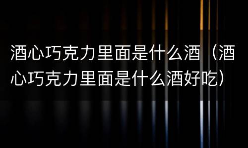 酒心巧克力里面是什么酒（酒心巧克力里面是什么酒好吃）