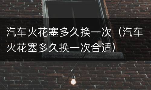 汽车火花塞多久换一次（汽车火花塞多久换一次合适）