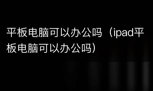 平板电脑可以办公吗（ipad平板电脑可以办公吗）