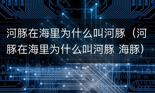 河豚在海里为什么叫河豚（河豚在海里为什么叫河豚 海豚）