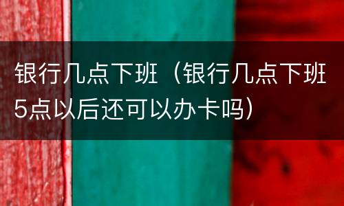 银行几点下班（银行几点下班5点以后还可以办卡吗）