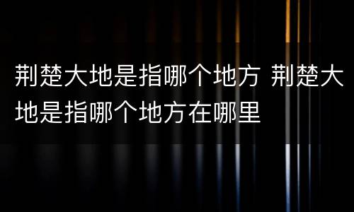 荆楚大地是指哪个地方 荆楚大地是指哪个地方在哪里
