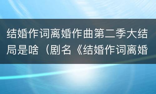 结婚作词离婚作曲第二季大结局是啥（剧名《结婚作词离婚作曲》）