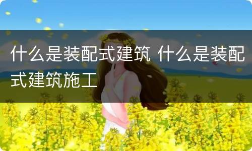 什么是装配式建筑 什么是装配式建筑施工