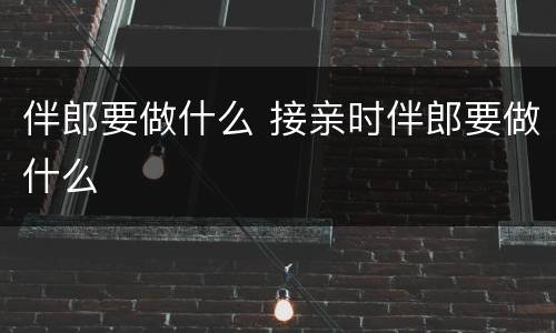 伴郎要做什么 接亲时伴郎要做什么
