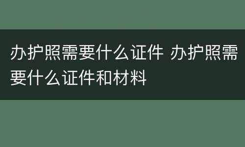 办护照需要什么证件 办护照需要什么证件和材料