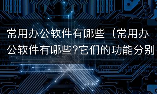 常用办公软件有哪些（常用办公软件有哪些?它们的功能分别是什么?）