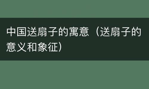 中国送扇子的寓意（送扇子的意义和象征）