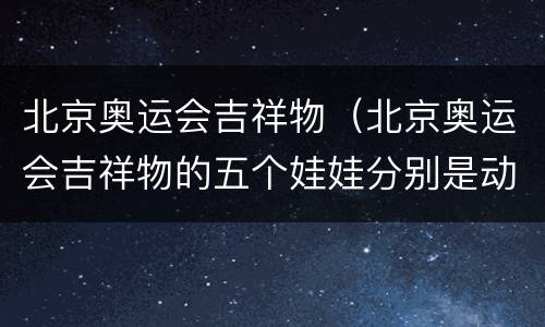 北京奥运会吉祥物（北京奥运会吉祥物的五个娃娃分别是动物）