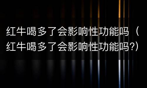 红牛喝多了会影响性功能吗（红牛喝多了会影响性功能吗?）