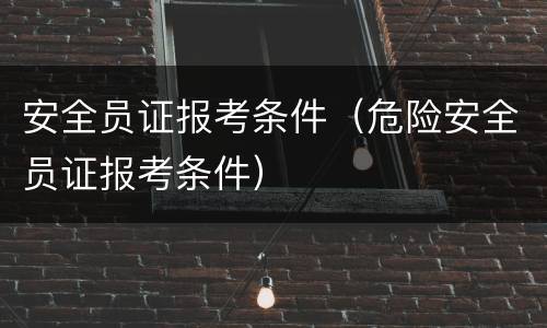 安全员证报考条件（危险安全员证报考条件）