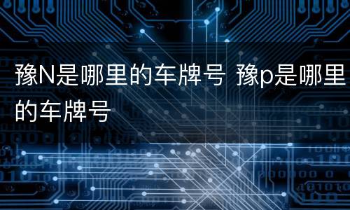 豫N是哪里的车牌号 豫p是哪里的车牌号
