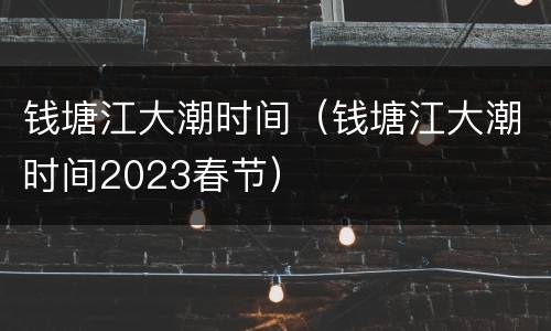 钱塘江大潮时间（钱塘江大潮时间2023春节）