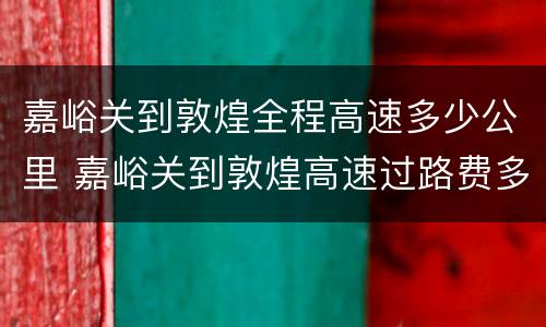 嘉峪关到敦煌全程高速多少公里 嘉峪关到敦煌高速过路费多少钱