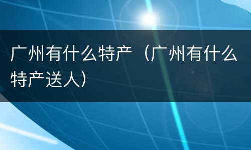 广州有什么特产（广州有什么特产送人）