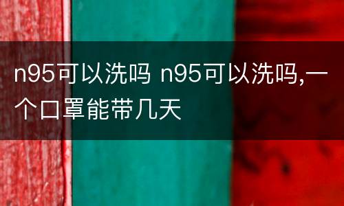 n95可以洗吗 n95可以洗吗,一个口罩能带几天