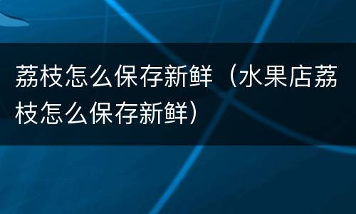 荔枝怎么保存新鲜（水果店荔枝怎么保存新鲜）