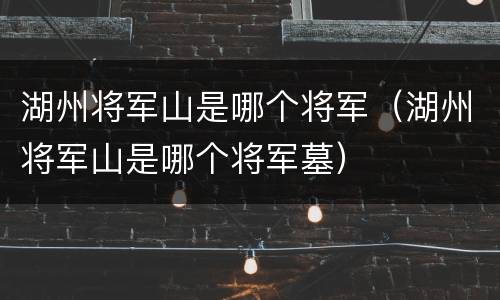 湖州将军山是哪个将军（湖州将军山是哪个将军墓）