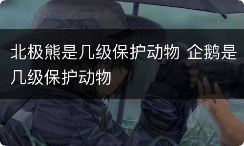 北极熊是几级保护动物 企鹅是几级保护动物