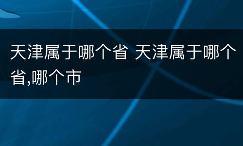 天津属于哪个省 天津属于哪个省,哪个市