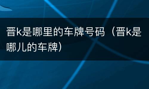 晋k是哪里的车牌号码（晋k是哪儿的车牌）