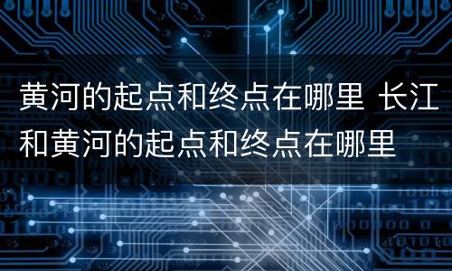 黄河的起点和终点在哪里 长江和黄河的起点和终点在哪里