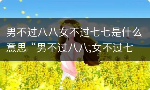 男不过八八女不过七七是什么意思 “男不过八八,女不过七七”,七七,八八指啥