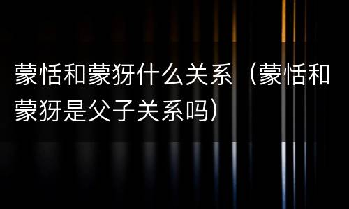 蒙恬和蒙犽什么关系（蒙恬和蒙犽是父子关系吗）