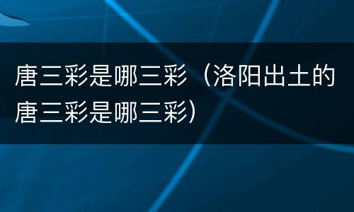 唐三彩是哪三彩（洛阳出土的唐三彩是哪三彩）