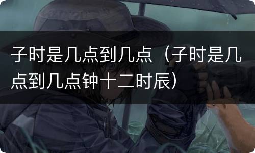 子时是几点到几点（子时是几点到几点钟十二时辰）