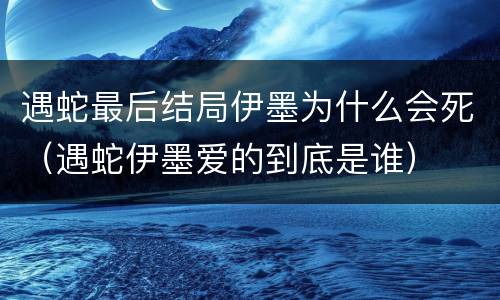 遇蛇最后结局伊墨为什么会死（遇蛇伊墨爱的到底是谁）
