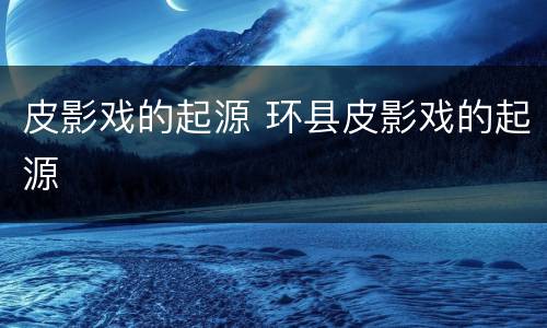 皮影戏的起源 环县皮影戏的起源