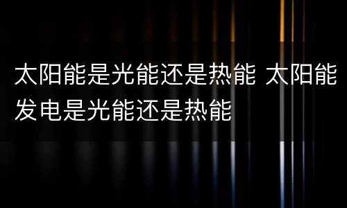 太阳能是光能还是热能 太阳能发电是光能还是热能